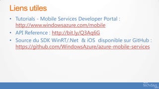 Liens utiles
• Tutorials - Mobile Services Developer Portal :
  http://www.windowsazure.com/mobile
• API Reference : http://bit.ly/Q3Aq6G
• Source du SDK WinRT/.Net & iOS disponible sur GitHub :
  https://github.com/WindowsAzure/azure-mobile-services
 