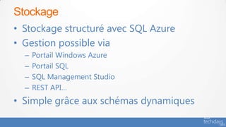 Stockage
• Stockage structuré avec SQL Azure
• Gestion possible via
  –   Portail Windows Azure
  –   Portail SQL
  –   SQL Management Studio
  –   REST API…
• Simple grâce aux schémas dynamiques
 