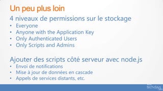 Un peu plus loin
4 niveaux de permissions sur le stockage
•   Everyone
•   Anyone with the Application Key
•   Only Authenticated Users
•   Only Scripts and Admins

Ajouter des scripts côté serveur avec node.js
• Envoi de notifications
• Mise à jour de données en cascade
• Appels de services distants, etc.
 