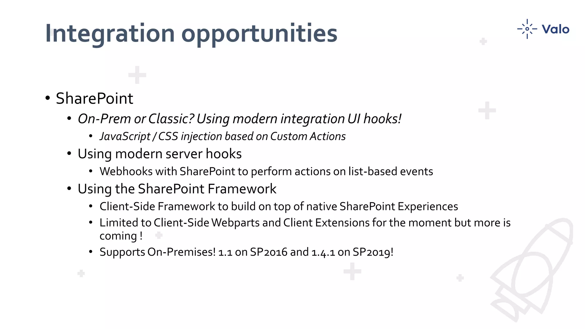 Integration opportunities
• SharePoint
• On-Prem or Classic? Using modern integration UI hooks!
• JavaScript / CSS injection based on Custom Actions
• Using modern server hooks
• Webhooks with SharePoint to perform actions on list-based events
• Using the SharePoint Framework
• Client-Side Framework to build on top of native SharePoint Experiences
• Limited to Client-SideWebparts and Client Extensions for the moment but more is
coming !
• Supports On-Premises! 1.1 on SP2016 and 1.4.1 on SP2019!
 