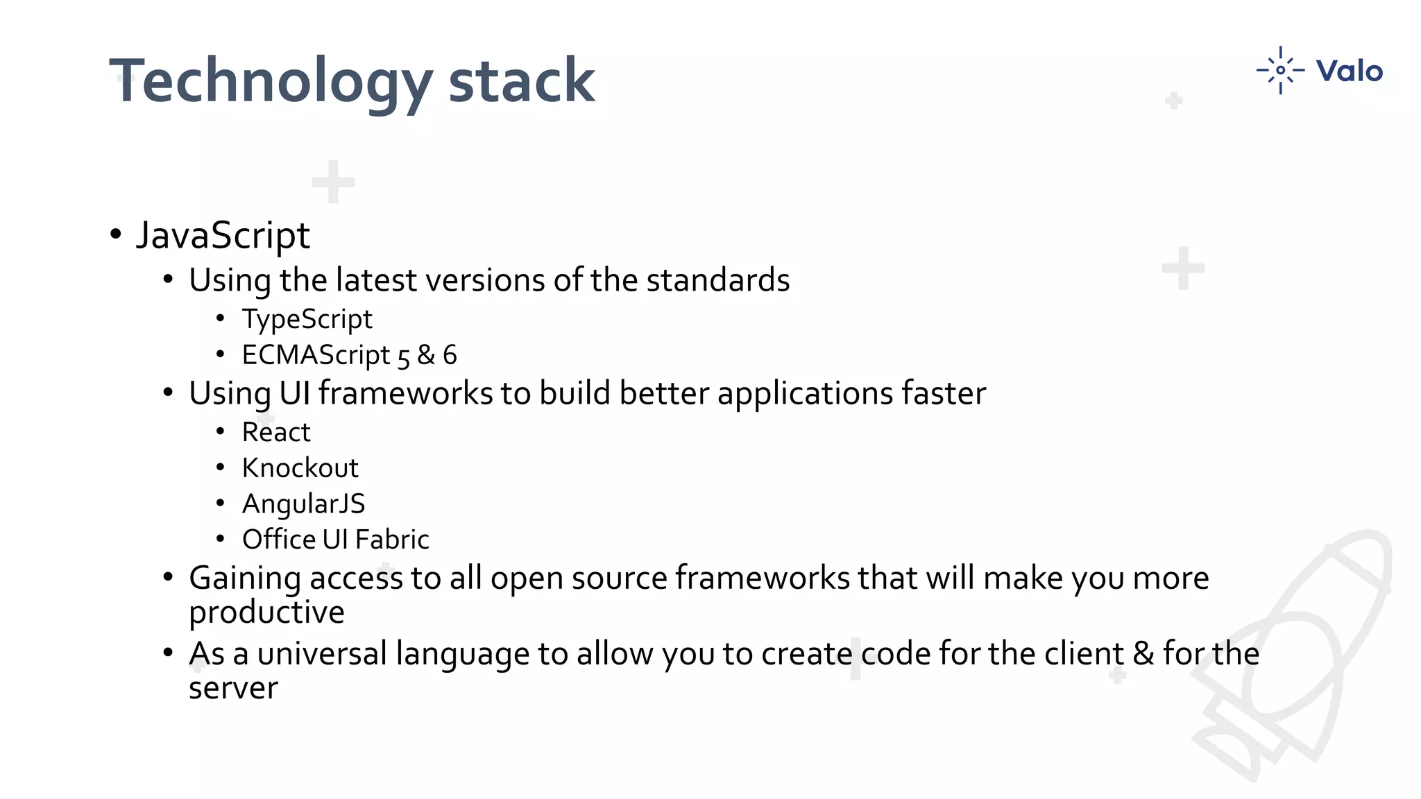 Technology stack
• JavaScript
• Using the latest versions of the standards
• TypeScript
• ECMAScript 5 & 6
• Using UI frameworks to build better applications faster
• React
• Knockout
• AngularJS
• Office UI Fabric
• Gaining access to all open source frameworks that will make you more
productive
• As a universal language to allow you to create code for the client & for the
server
 