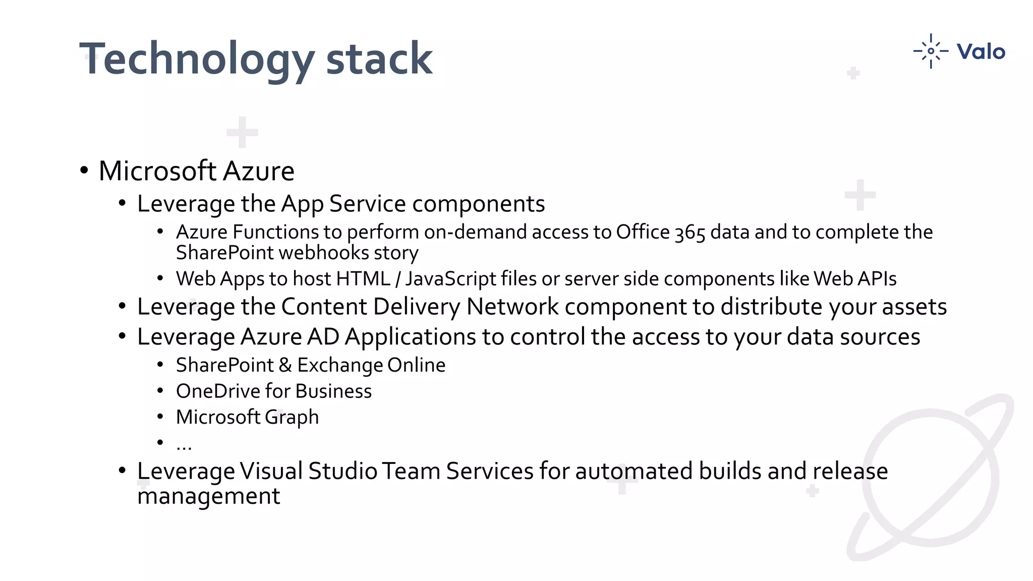 Technology stack
• Microsoft Azure
• Leverage the App Service components
• Azure Functions to perform on-demand access to Office 365 data and to complete the
SharePoint webhooks story
• Web Apps to host HTML / JavaScript files or server side components likeWeb APIs
• Leverage the Content Delivery Network component to distribute your assets
• Leverage AzureAD Applications to control the access to your data sources
• SharePoint & ExchangeOnline
• OneDrive for Business
• Microsoft Graph
• …
• LeverageVisual StudioTeam Services for automated builds and release
management
 