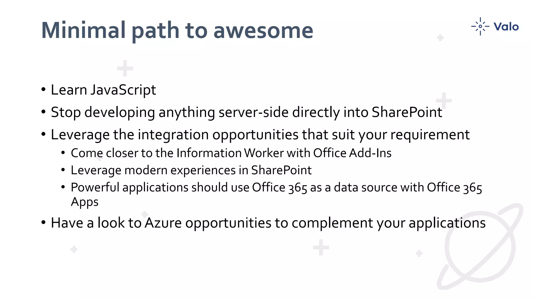 Minimal path to awesome
• Learn JavaScript
• Stop developing anything server-side directly into SharePoint
• Leverage the integration opportunities that suit your requirement
• Come closer to the InformationWorker with Office Add-Ins
• Leverage modern experiences in SharePoint
• Powerful applications should use Office 365 as a data source with Office 365
Apps
• Have a look to Azure opportunities to complement your applications
 
