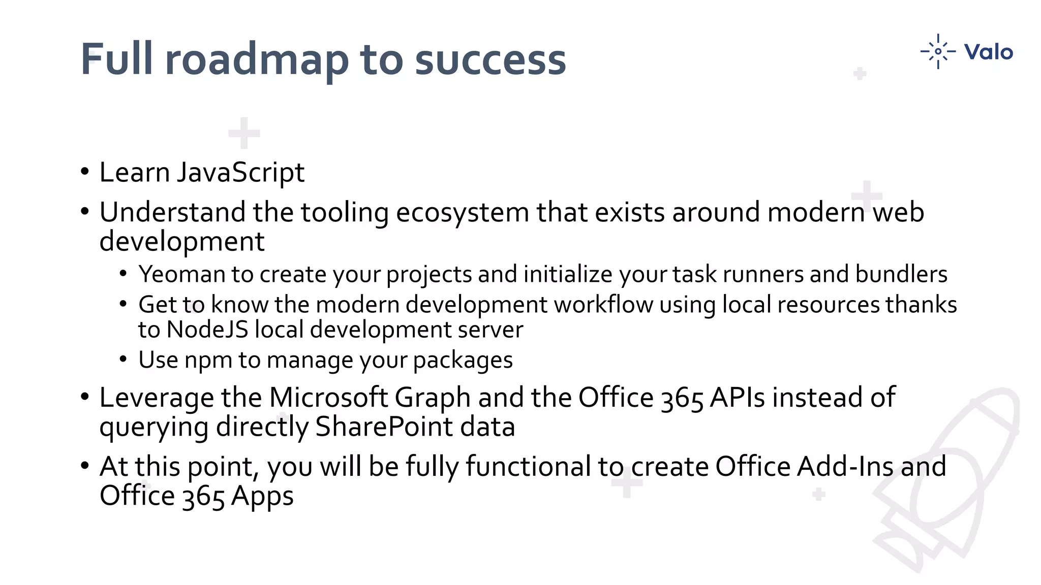 Full roadmap to success
• Learn JavaScript
• Understand the tooling ecosystem that exists around modern web
development
• Yeoman to create your projects and initialize your task runners and bundlers
• Get to know the modern development workflow using local resources thanks
to NodeJS local development server
• Use npm to manage your packages
• Leverage the Microsoft Graph and the Office 365 APIs instead of
querying directly SharePoint data
• At this point, you will be fully functional to create Office Add-Ins and
Office 365 Apps
 