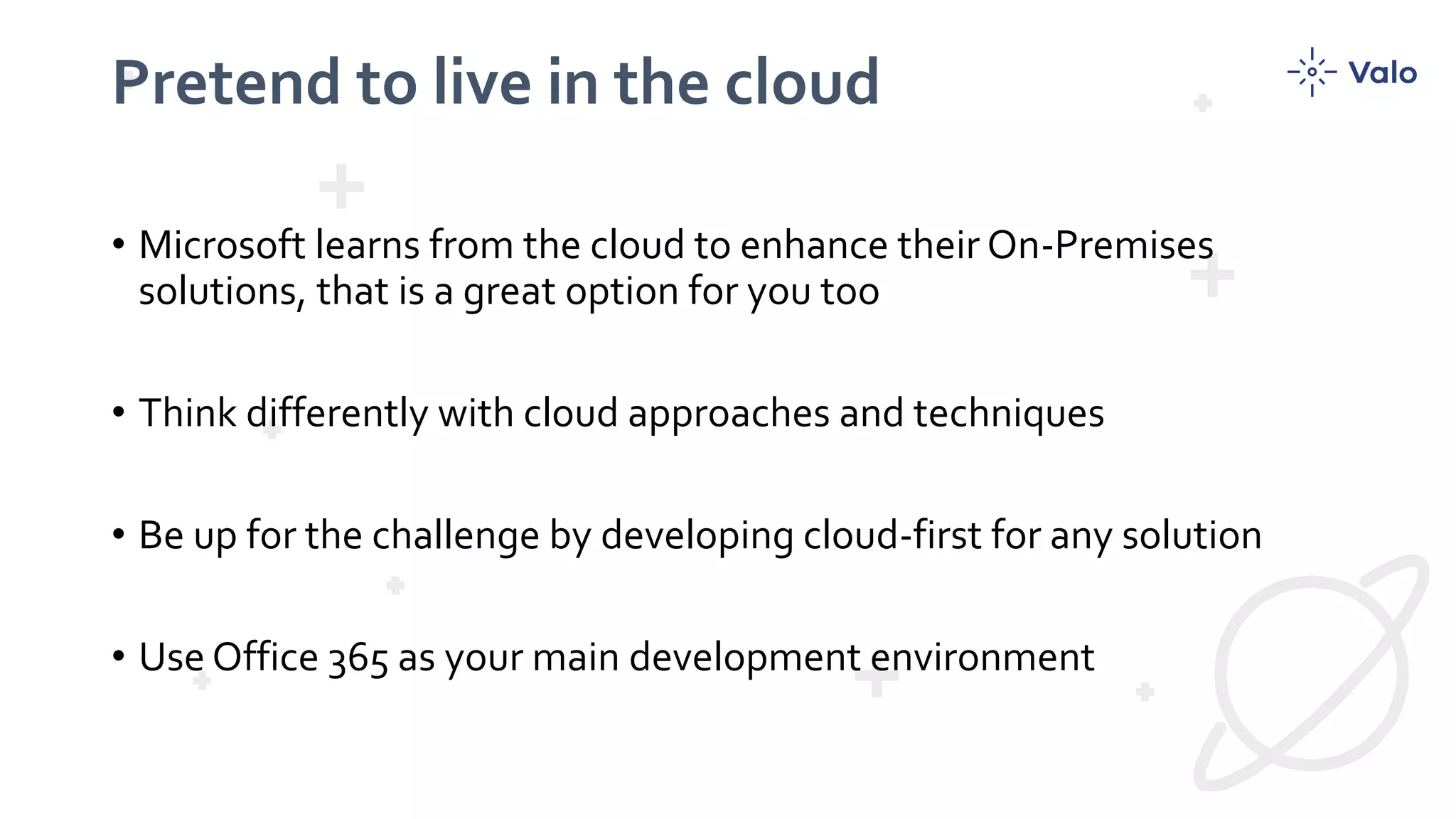 Pretend to live in the cloud
• Microsoft learns from the cloud to enhance their On-Premises
solutions, that is a great option for you too
• Think differently with cloud approaches and techniques
• Be up for the challenge by developing cloud-first for any solution
• Use Office 365 as your main development environment
 