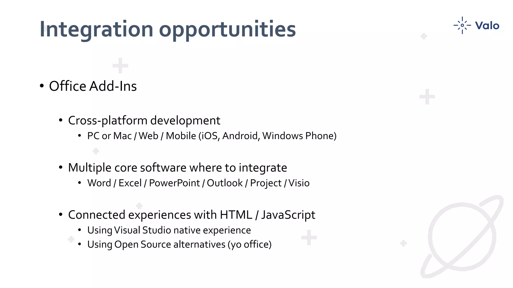 Integration opportunities
• Office Add-Ins
• Cross-platform development
• PC or Mac /Web / Mobile (iOS,Android,Windows Phone)
• Multiple core software where to integrate
• Word / Excel / PowerPoint / Outlook / Project /Visio
• Connected experiences with HTML / JavaScript
• UsingVisual Studio native experience
• Using Open Source alternatives (yo office)
 