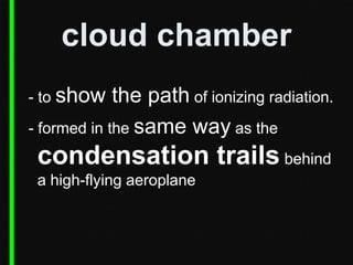 cloud chamber
- to show

the path of ionizing radiation.
- formed in the same way as the

condensation trails behind
a high-flying aeroplane

 
