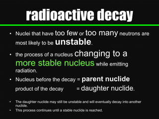 radioactive decay
• Nuclei that have too

few or too many neutrons are

unstable.
the process of a nucleus changing to a
more stable nucleus while emitting
most likely to be

•

radiation.
• Nucleus before the decay = parent
product of the decay
•
•

nuclide
= daughter nuclide.

The daughter nuclide may still be unstable and will eventually decay into another
nuclide.
This process continues until a stable nuclide is reached.

 