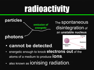 radioactivity
particles
emission of
energetic

The spontaneous

disintegration of
an unstable nucleus

photons
• cannot be detected.
• energetic enough to knock electrons

out of the

atoms of a medium to produce ions.
• also known as

ionising radiation.

 