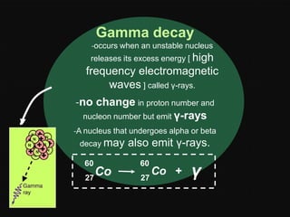 Gamma decay
-occurs when an unstable nucleus
releases its excess energy [ high

frequency electromagnetic
waves ] called γ-rays.
-no change in proton number and
nucleon number but emit γ-rays
-A nucleus that undergoes alpha or beta
decay may
60

Co
27

also emit γ-rays.
60
27

Co +

γ

 