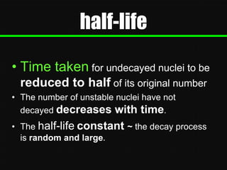 half-life
• Time taken for undecayed nuclei to be
reduced to half of its original number
• The number of unstable nuclei have not
decayed decreases with time.
• The half-life constant ~ the decay process
is random and large.

 