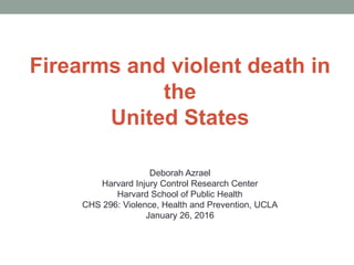 Firearms and violent death in
the
United States
Deborah Azrael
Harvard Injury Control Research Center
Harvard School of Public Health
CHS 296: Violence, Health and Prevention, UCLA
January 26, 2016
 