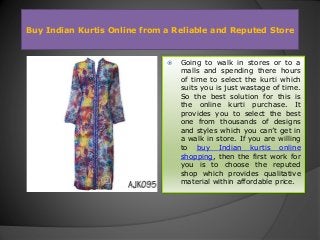 Buy Indian Kurtis Online from a Reliable and Reputed Store
 Going to walk in stores or to a
malls and spending there hours
of time to select the kurti which
suits you is just wastage of time.
So the best solution for this is
the online kurti purchase. It
provides you to select the best
one from thousands of designs
and styles which you can’t get in
a walk in store. If you are willing
to buy Indian kurtis online
shopping, then the first work for
you is to choose the reputed
shop which provides qualitative
material within affordable price.
 