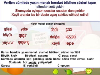 Hansı bənddə yaxınmənalı əlamət bildirən sözlər verilib?
Böyük, kiçik B) gözəl, qəşəng C) peşə, sənət
Cümlədə altından xətt çəkilmiş sözü hansı sözlə əvəz etmək olar?
Bostanda bol yemiş yetişmişdi.
Qarpız B) yerkökü C) qovun
Ə.Rübail
 