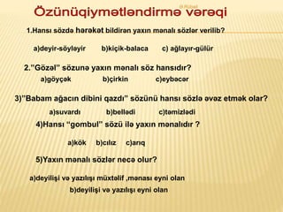 1.Hansı sözdə hərəkət bildirən yaxın mənalı sözlər verilib?
a)deyir-söyləyir b)kiçik-balaca c) ağlayır-gülür
2.”Gözəl” sözunə yaxın mənalı söz hansıdır?
a)göyçək b)çirkin c)eybəcər
3)”Babam ağacın dibini qazdı” sözünü hansı sözlə əvəz etmək olar?
a)suvardı b)bellədi c)təmizlədi
4)Hansı “gombul” sözü ilə yaxın mənalıdır ?
a)kök b)cılız c)arıq
5)Yaxın mənalı sözlər necə olur?
a)deyilişi və yazılışı müxtəlif ,mənası eyni olan
b)deyilişi və yazılışı eyni olan
Ə.Rübail
 