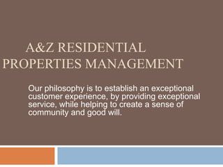        A&Z residential Properties MANAGEMENT Our philosophy is to establish an exceptional customer experience, by providing exceptional   service, while helping to create a sense of community and good will.  