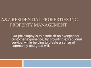 A&Z Residential Properties Inc.       Property Management Our philosophy is to establish an exceptional customer experience, by providing exceptional   service, while helping to create a sense of community and good will.  