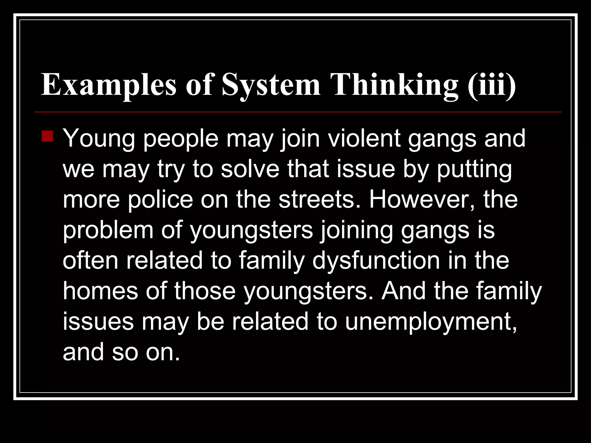 Examples of System Thinking (iii) Young people may join violent gangs and we may try to solve that issue by putting more police on the streets. However, the problem of youngsters joining gangs is often related to family dysfunction in the homes of those youngsters. And the family issues may be related to unemployment, and so on. 
