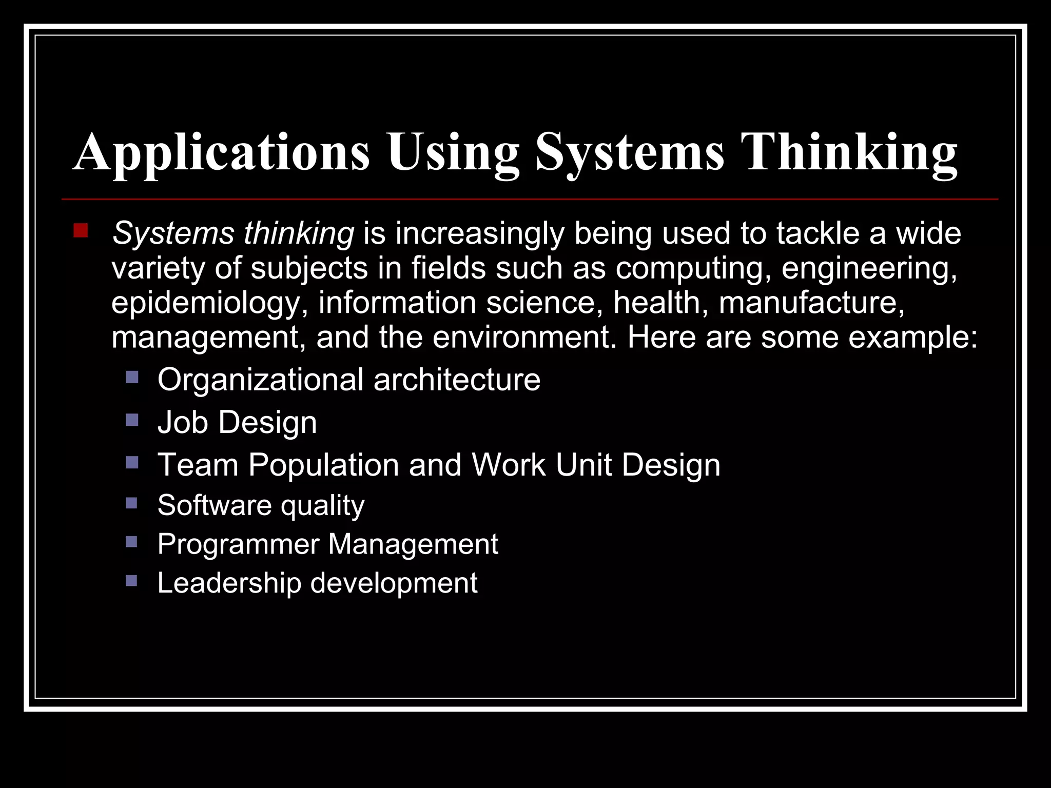 Applications Using Systems Thinking Systems thinking  is increasingly being used to tackle a wide variety of subjects in fields such as computing, engineering, epidemiology, information science, health, manufacture, management, and the environment. Here are some example: Organizational architecture  Job Design  Team Population and Work Unit Design  Software quality  Programmer Management  Leadership development  