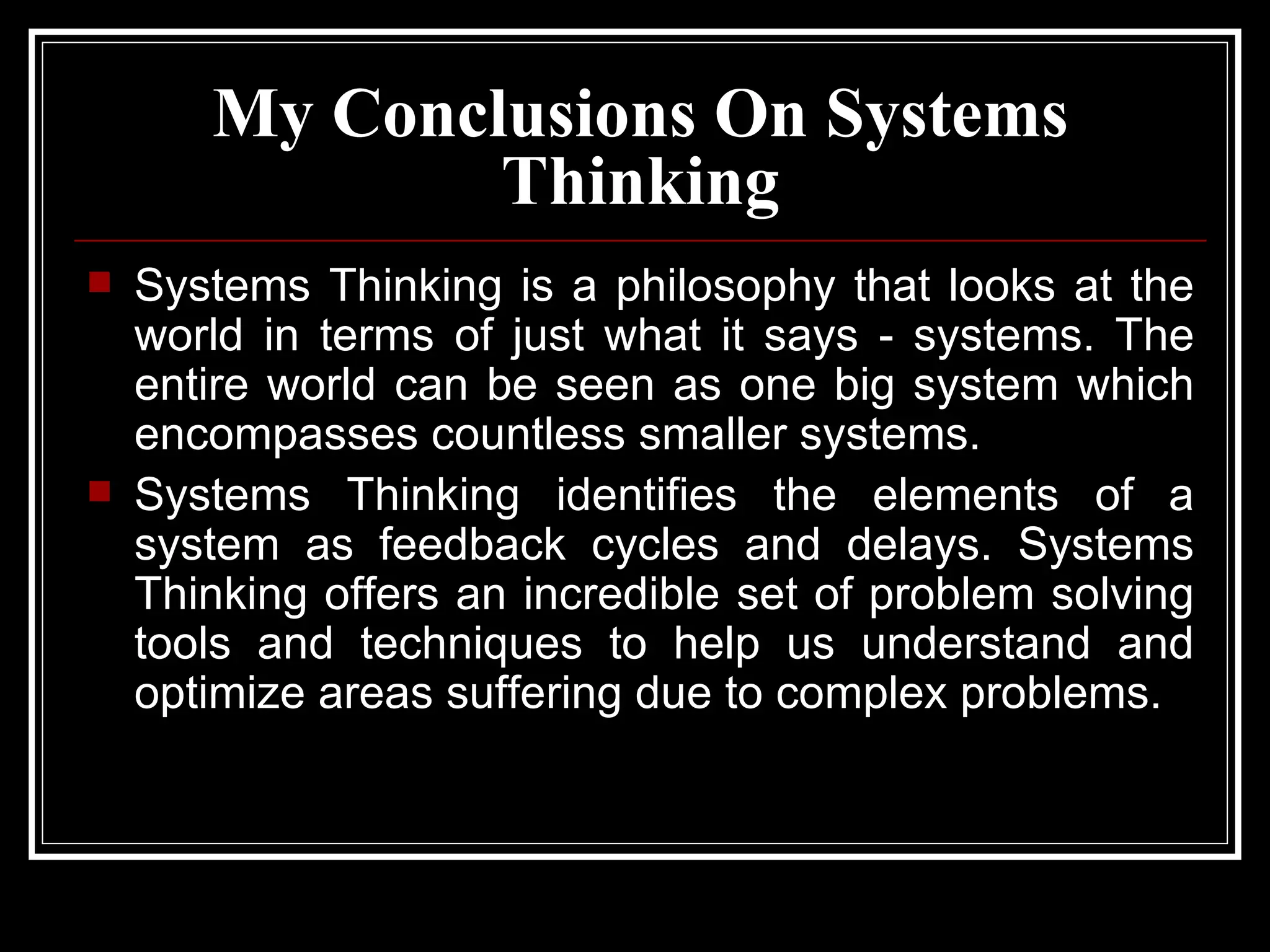 My  Conclusions  On Systems Thinking Systems Thinking is a philosophy that looks at the world in terms of just what it says - systems. The entire world can be seen as one big system which encompasses countless smaller systems.  Systems Thinking identifies the elements of a system as feedback cycles and delays. Systems Thinking offers an incredible set of problem solving tools and techniques to help us understand and optimize areas suffering due to complex problems. 