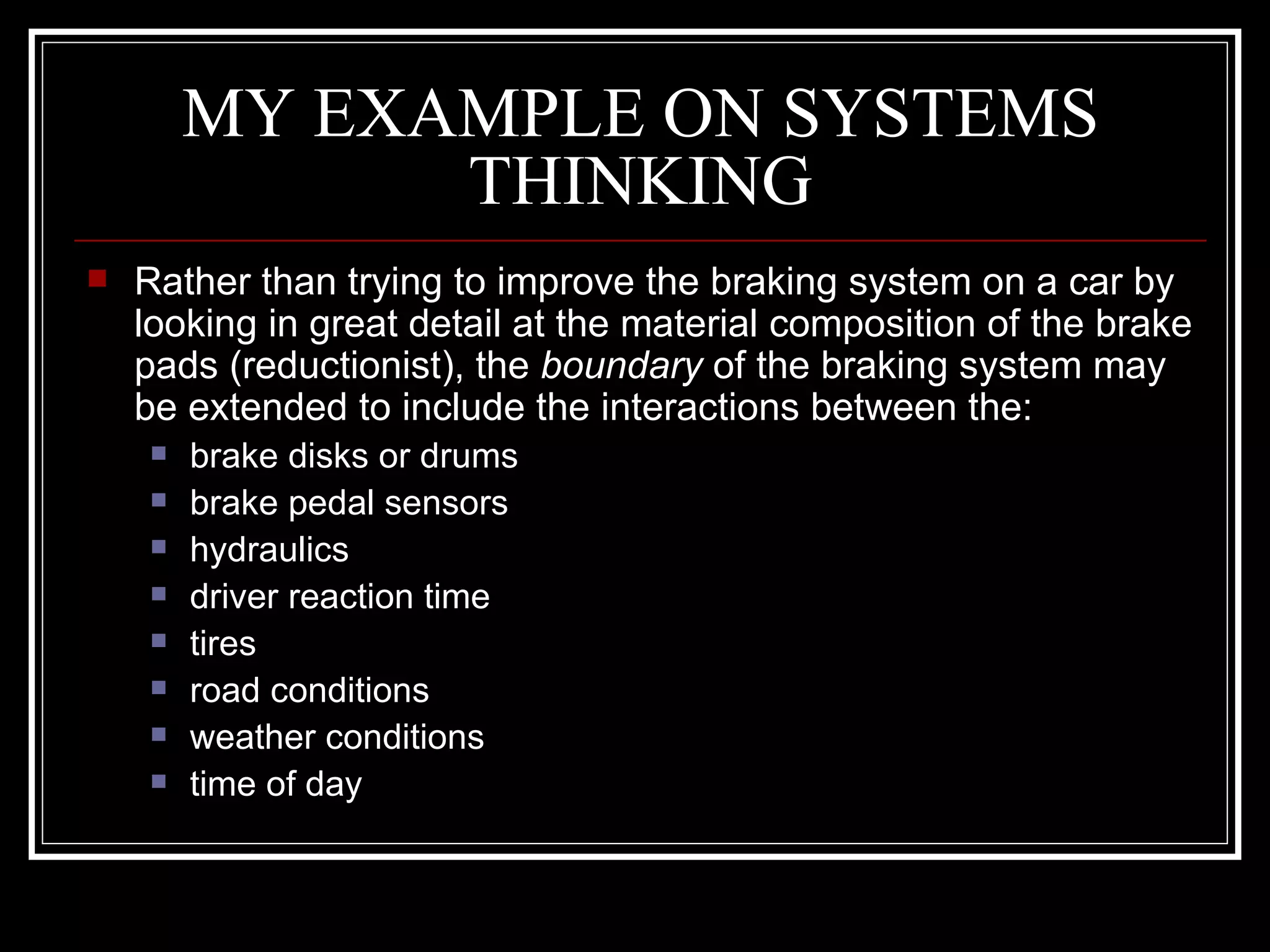 MY EXAMPLE ON SYSTEMS THINKING Rather than trying to improve the braking system on a car by looking in great detail at the material composition of the brake pads (reductionist), the  boundary  of the braking system may be extended to include the interactions between the:  brake disks or drums  brake pedal sensors  hydraulics  driver reaction time  tires  road conditions  weather conditions  time of day  