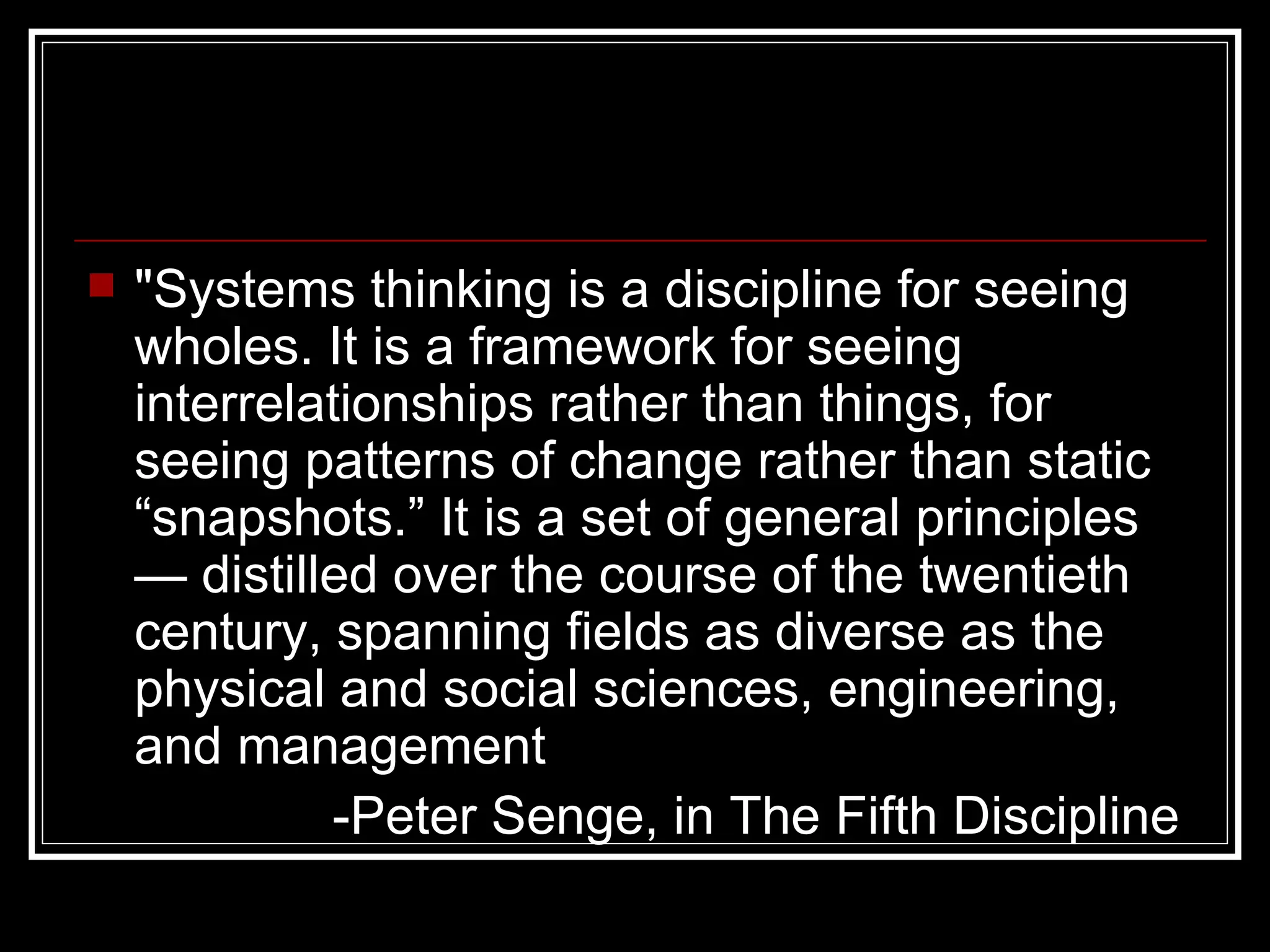 "Systems thinking is a discipline for seeing wholes. It is a framework for seeing interrelationships rather than things, for seeing patterns of change rather than static “snapshots.” It is a set of general principles — distilled over the course of the twentieth century, spanning fields as diverse as the physical and social sciences, engineering, and management   -Peter Senge, in The Fifth Discipline   