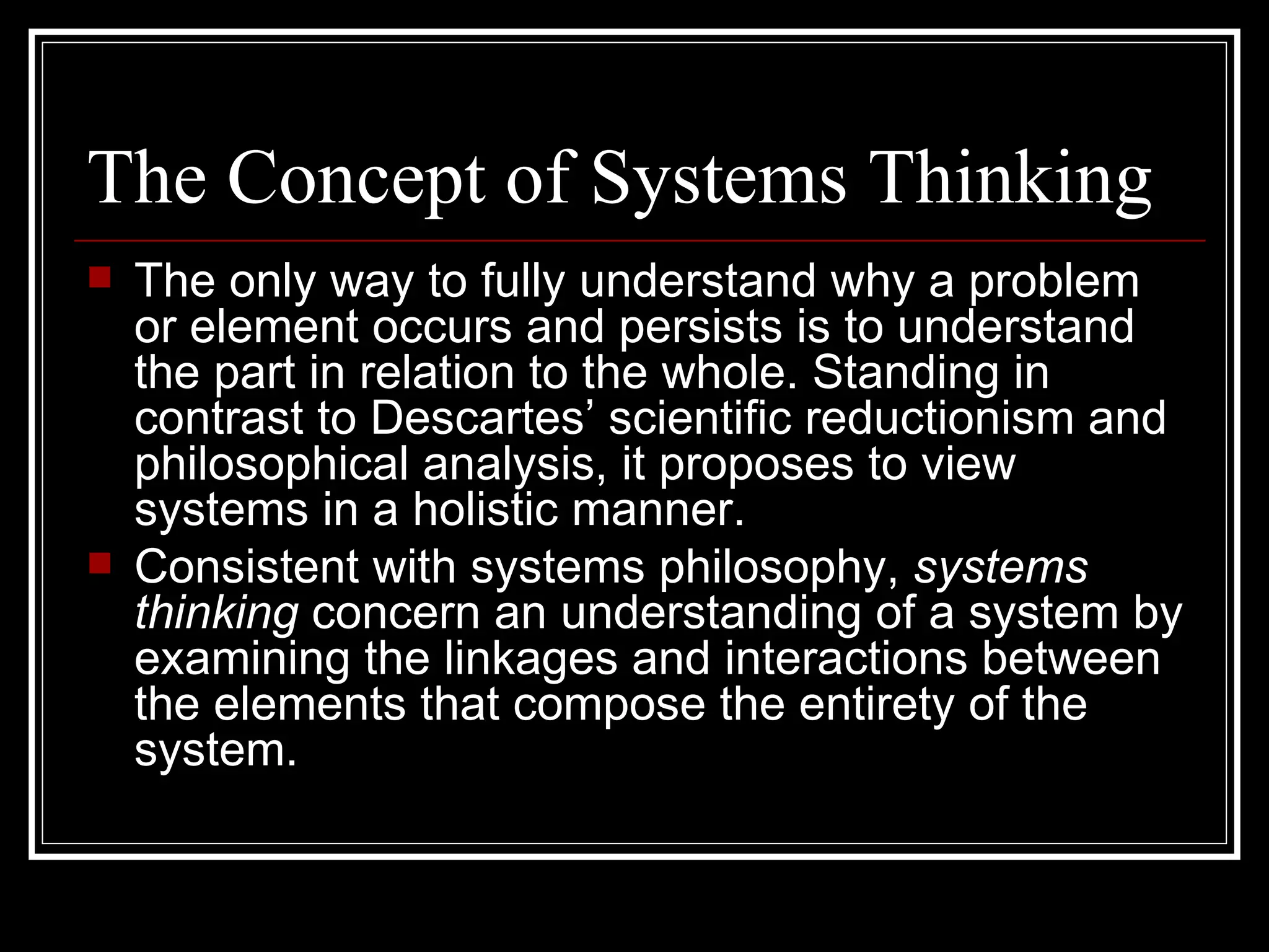 The Concept of Systems Thinking The only way to fully understand why a problem or element occurs and persists is to understand the part in relation to the whole. Standing in contrast to Descartes’ scientific reductionism and philosophical analysis, it proposes to view systems in a holistic manner. Consistent with systems philosophy,  systems thinking  concern an understanding of a system by examining the linkages and interactions between the elements that compose the entirety of the system. 