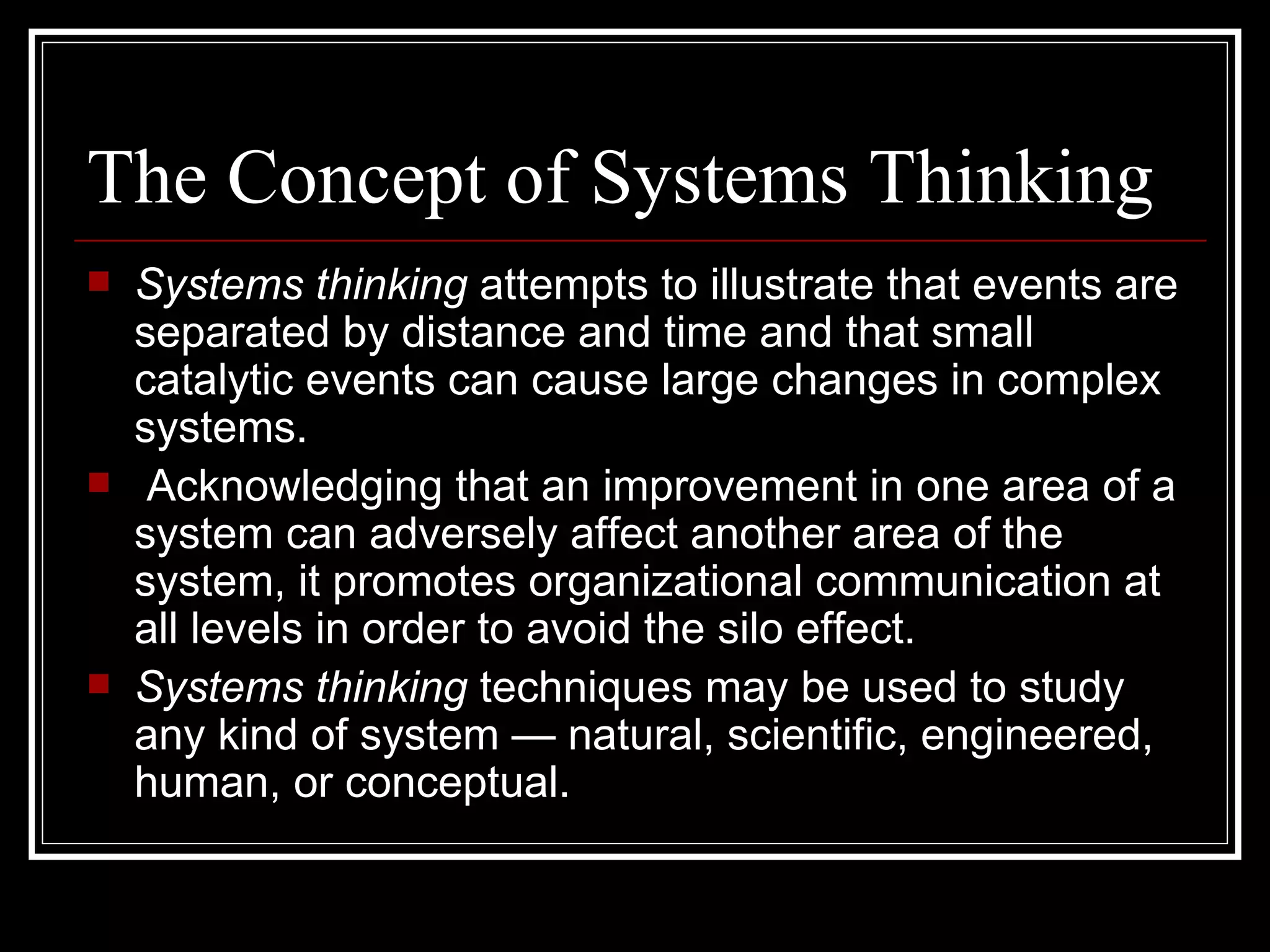 The Concept of Systems Thinking Systems thinking  attempts to illustrate that events are separated by distance and time and that small catalytic events can cause large changes in complex systems. Acknowledging that an improvement in one area of a system can adversely affect another area of the system, it promotes organizational communication at all levels in order to avoid the silo effect.  Systems thinking  techniques may be used to study any kind of system — natural, scientific, engineered, human, or conceptual. 