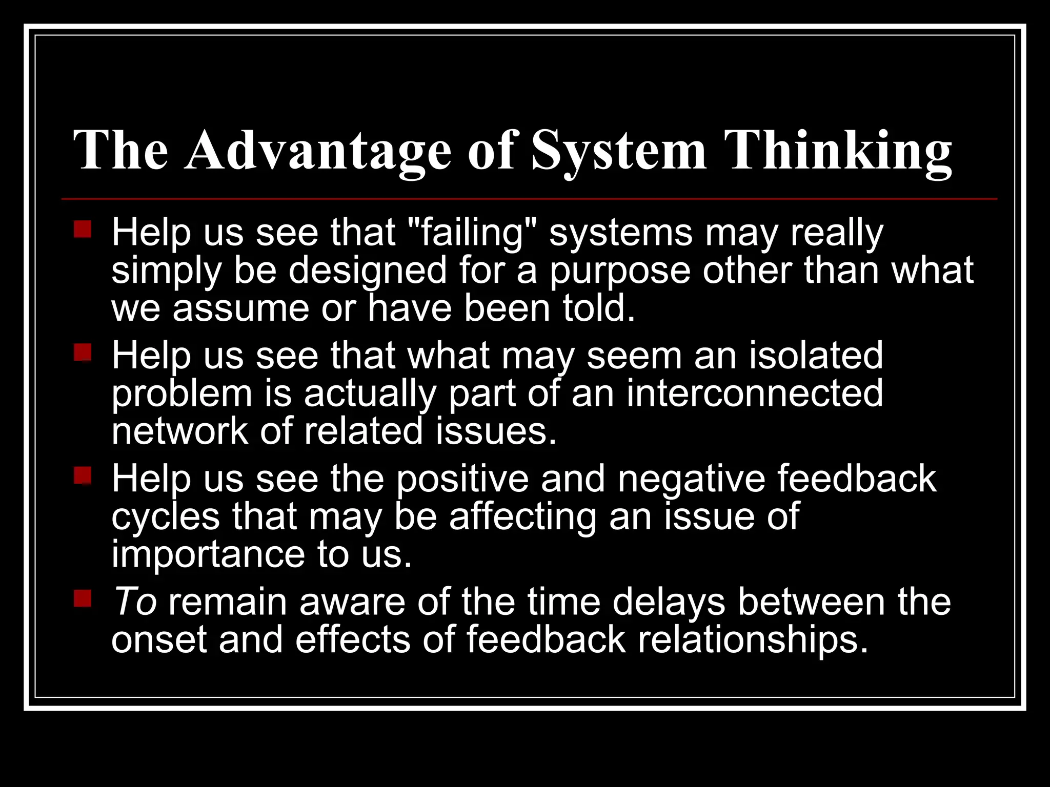 The Advantage of System Thinking   Help us see that "failing" systems may really simply be designed for a purpose other than what we assume or have been told. Help us see that what may seem an isolated problem is actually part of an interconnected network of related issues. Help us see the positive and negative feedback cycles that may be affecting an issue of importance to us. To  remain aware of the time delays between the onset and effects of feedback relationships. 