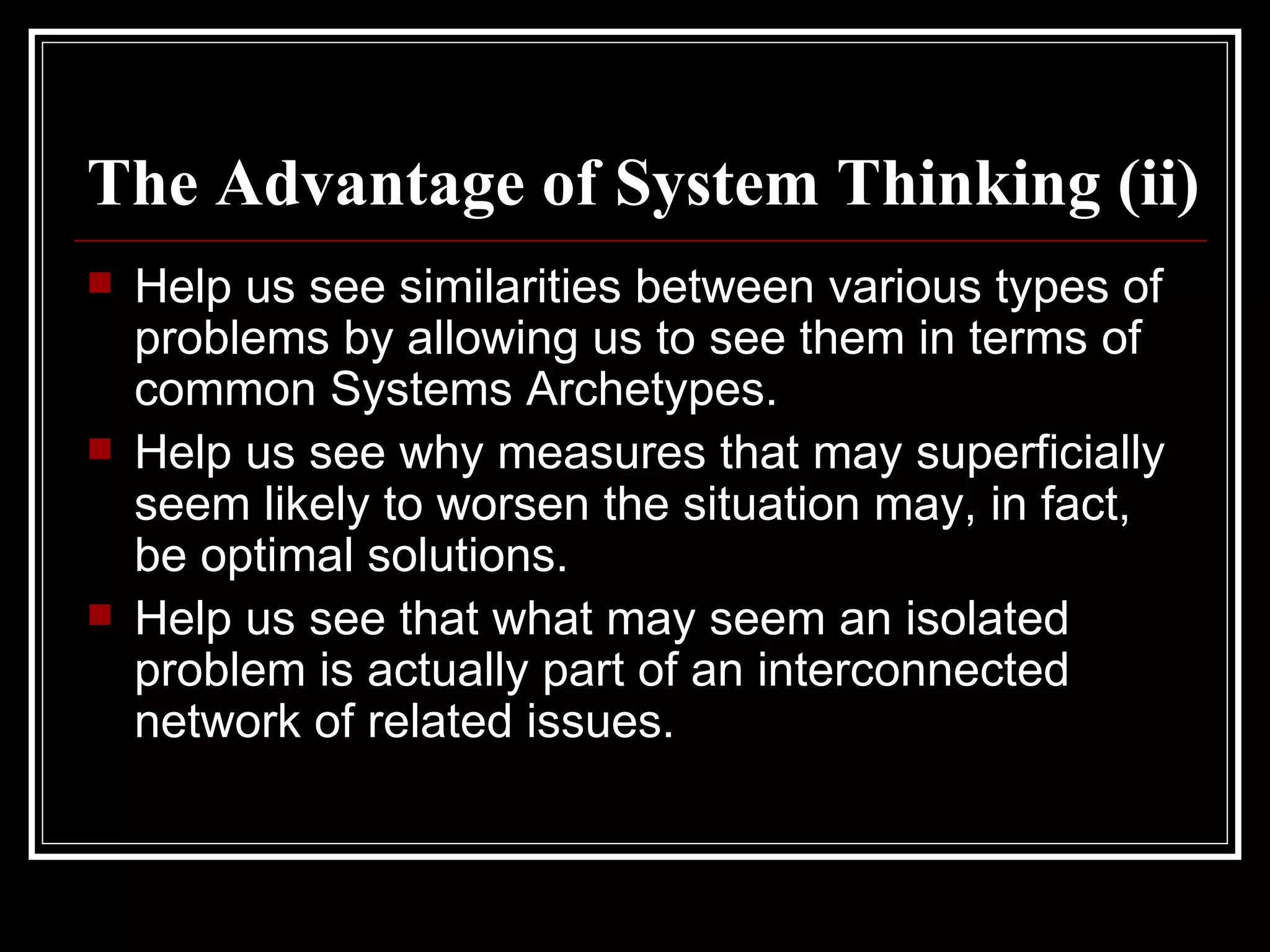 The Advantage of System Thinking (ii) Help us see similarities between various types of problems by allowing us to see them in terms of common Systems Archetypes. Help us see why measures that may superficially seem likely to worsen the situation may, in fact, be optimal solutions. Help us see that what may seem an isolated problem is actually part of an interconnected network of related issues. 