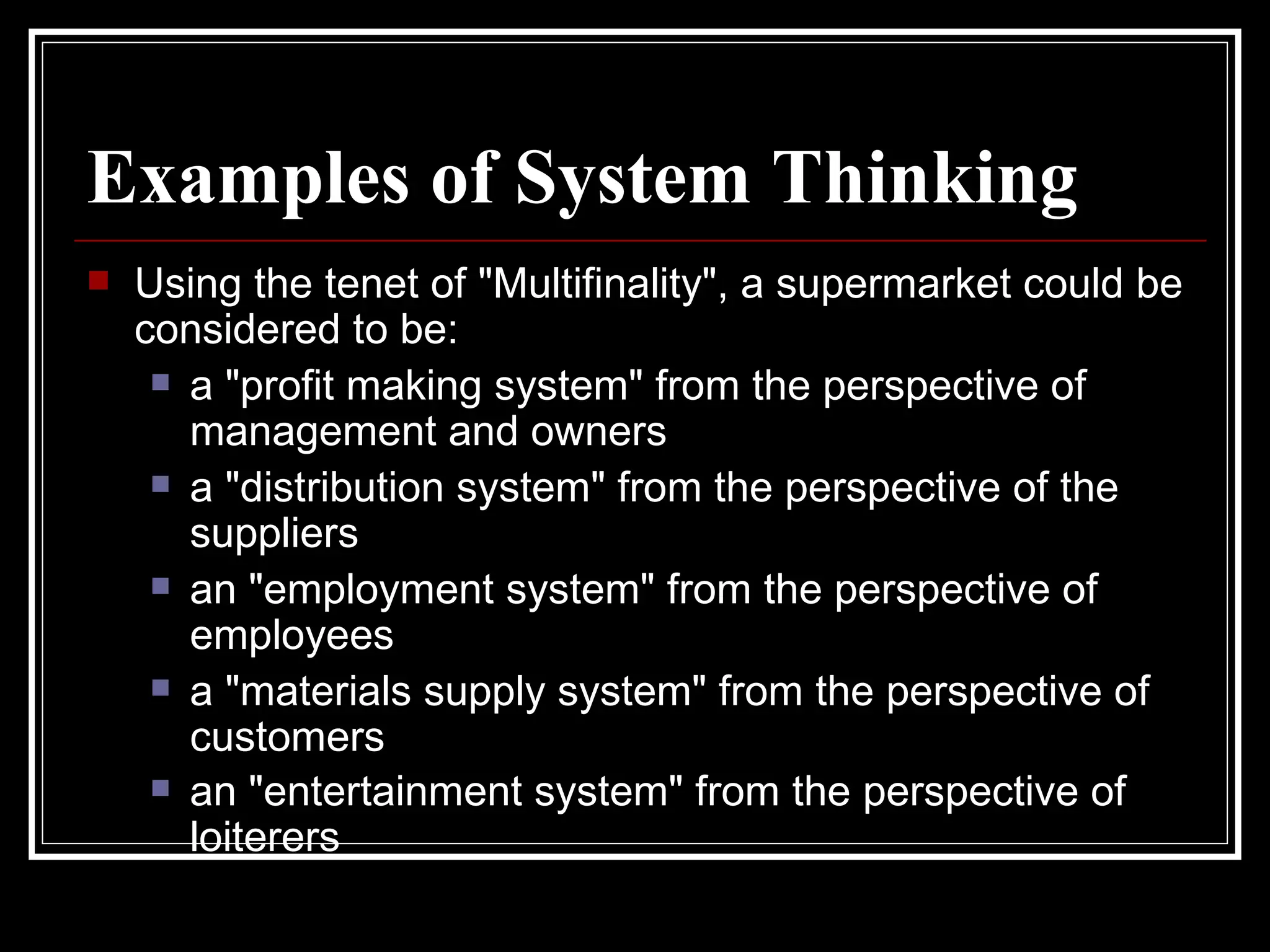 Examples of System Thinking Using the tenet of "Multifinality", a supermarket could be considered to be:  a "profit making system" from the perspective of management and owners  a "distribution system" from the perspective of the suppliers  an "employment system" from the perspective of employees  a "materials supply system" from the perspective of customers  an "entertainment system" from the perspective of loiterers   