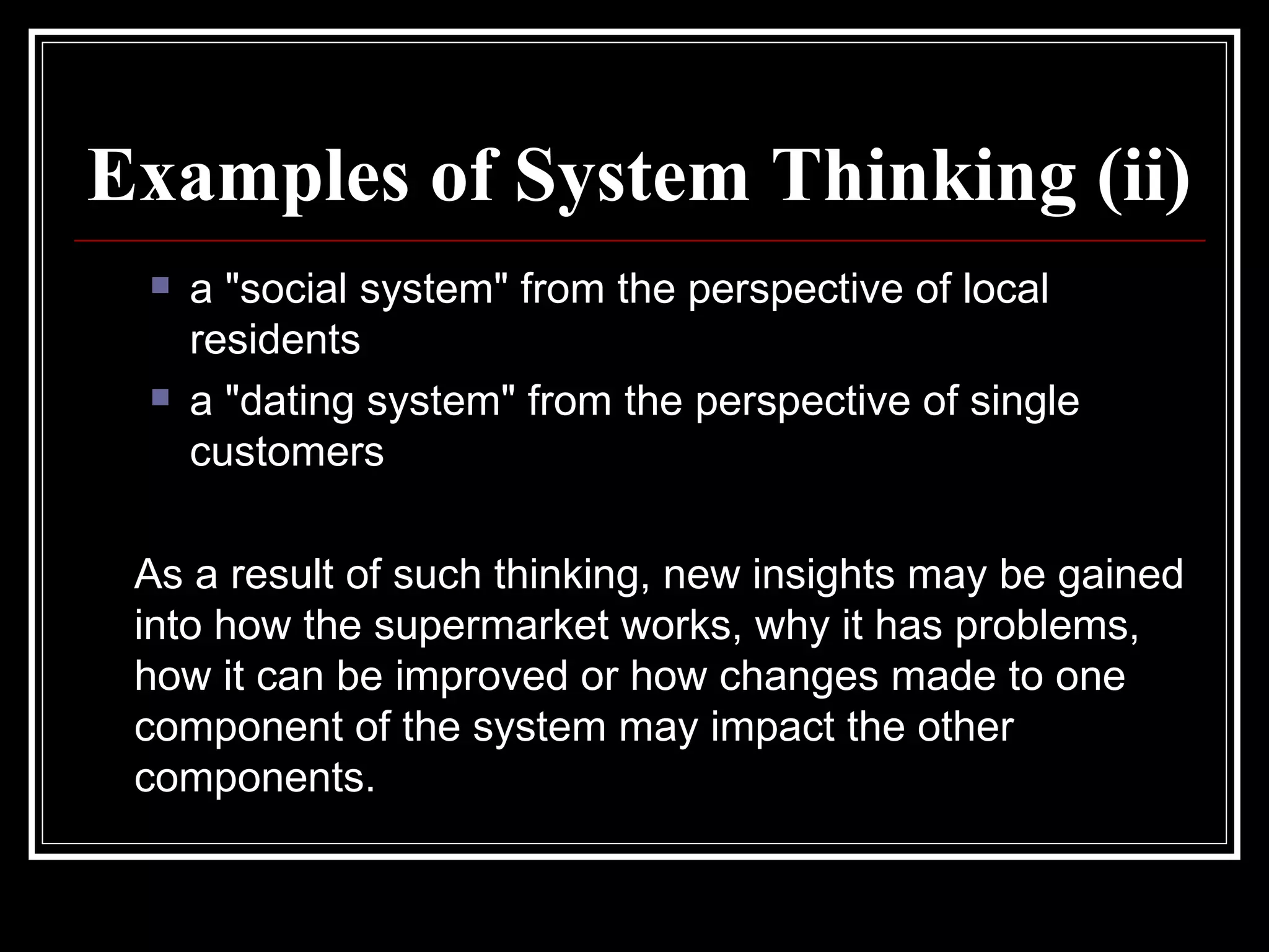 Examples of System Thinking (ii) a "social system" from the perspective of local residents  a "dating system" from the perspective of single customers As a result of such thinking, new insights may be gained into how the supermarket works, why it has problems, how it can be improved or how changes made to one component of the system may impact the other components.  