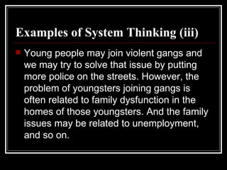 Examples of System Thinking (iii) Young people may join violent gangs and we may try to solve that issue by putting more police on the streets. However, the problem of youngsters joining gangs is often related to family dysfunction in the homes of those youngsters. And the family issues may be related to unemployment, and so on. 