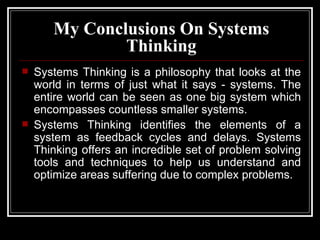My  Conclusions  On Systems Thinking Systems Thinking is a philosophy that looks at the world in terms of just what it says - systems. The entire world can be seen as one big system which encompasses countless smaller systems.  Systems Thinking identifies the elements of a system as feedback cycles and delays. Systems Thinking offers an incredible set of problem solving tools and techniques to help us understand and optimize areas suffering due to complex problems. 