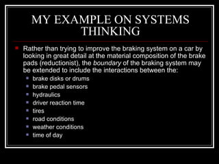 MY EXAMPLE ON SYSTEMS THINKING Rather than trying to improve the braking system on a car by looking in great detail at the material composition of the brake pads (reductionist), the  boundary  of the braking system may be extended to include the interactions between the:  brake disks or drums  brake pedal sensors  hydraulics  driver reaction time  tires  road conditions  weather conditions  time of day  