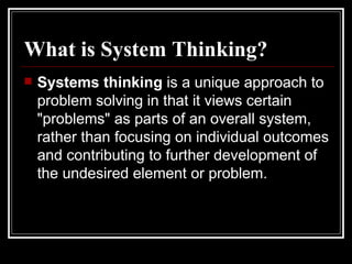 What is System Thinking?   Systems thinking  is a unique approach to problem solving in that it views certain "problems" as parts of an overall system, rather than focusing on individual outcomes and contributing to further development of the undesired element or problem.   