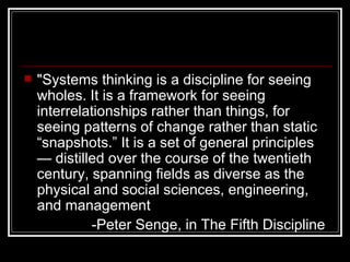 "Systems thinking is a discipline for seeing wholes. It is a framework for seeing interrelationships rather than things, for seeing patterns of change rather than static “snapshots.” It is a set of general principles — distilled over the course of the twentieth century, spanning fields as diverse as the physical and social sciences, engineering, and management   -Peter Senge, in The Fifth Discipline   