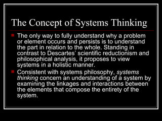 The Concept of Systems Thinking The only way to fully understand why a problem or element occurs and persists is to understand the part in relation to the whole. Standing in contrast to Descartes’ scientific reductionism and philosophical analysis, it proposes to view systems in a holistic manner. Consistent with systems philosophy,  systems thinking  concern an understanding of a system by examining the linkages and interactions between the elements that compose the entirety of the system. 