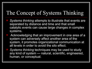The Concept of Systems Thinking Systems thinking  attempts to illustrate that events are separated by distance and time and that small catalytic events can cause large changes in complex systems. Acknowledging that an improvement in one area of a system can adversely affect another area of the system, it promotes organizational communication at all levels in order to avoid the silo effect.  Systems thinking  techniques may be used to study any kind of system — natural, scientific, engineered, human, or conceptual. 
