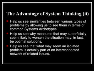 The Advantage of System Thinking (ii) Help us see similarities between various types of problems by allowing us to see them in terms of common Systems Archetypes. Help us see why measures that may superficially seem likely to worsen the situation may, in fact, be optimal solutions. Help us see that what may seem an isolated problem is actually part of an interconnected network of related issues. 