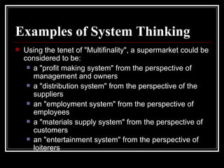 Examples of System Thinking Using the tenet of "Multifinality", a supermarket could be considered to be:  a "profit making system" from the perspective of management and owners  a "distribution system" from the perspective of the suppliers  an "employment system" from the perspective of employees  a "materials supply system" from the perspective of customers  an "entertainment system" from the perspective of loiterers   