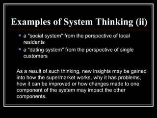 Examples of System Thinking (ii) a "social system" from the perspective of local residents  a "dating system" from the perspective of single customers As a result of such thinking, new insights may be gained into how the supermarket works, why it has problems, how it can be improved or how changes made to one component of the system may impact the other components.  
