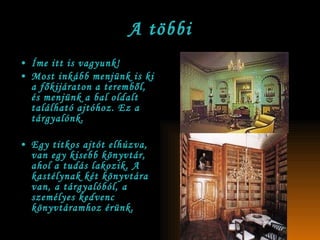 A többi Íme itt is vagyunk! Most inkább menjünk is ki a főkijáraton a teremből, és menjünk a bal oldalt található ajtóhoz. Ez a tárgyalónk. Egy titkos ajtót elhúzva, van egy kisebb könyvtár, ahol a tudás lakozik. A kastélynak két könyvtára van, a tárgyalóból, a személyes kedvenc könyvtáramhoz érünk. 