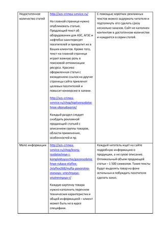 Недостаточное
количество статей
http://azs-crimea-service.ru/
На главной странице нужно
опубликовать статью.
Продающий текст об
оборудовании для АЗС, АГЗС и
нефтебаз заинтересует
посетителей и превратит их в
Ваших клиентов. Кроме того,
текст на главной странице
играет важную роль в
поисковой оптимизации
ресурса. Красиво
оформленная статья с
вхождением ссылок на другие
страницы сайта привлечет
целевых посетителей и
повысит конверсию в заявки.
http://azs-crimea-
service.ru/shop/toplivorazdatoc
hnoe-oborudovanie/
Каждый раздел следует
снабдить рекламной
продающей статьей с
описанием группы товаров,
области применения,
особенностей и пр.
С помощью коротких рекламных
текстов можно задержать читателя и
подтолкнуть его сделать cразу
несколько заказов. Сайт не наполнен
контентом в достаточном количестве
и нуждается в серии статей.
Мало информации http://azs-crimea-
service.ru/shop/krany-
razdatochnye-i-
komplektuyuschie/gazorazdatoc
hnye-rukava-elaflex-
/elaflex268/mufta-povorotno-
osevaya--vneshnyaya-
vnutrennyaya-r/
Каждую карточку товара
нужно наполнить перечнем
технических характеристик и
общей информацией – клиент
может быть не в курсе
специфики.
Каждый читатель ищет на сайте
подробную информацию о
продукции, а не сухое описание.
Оптимальный объем продающей
статьи – 1 500 символов. Такие тексты
будут выделять товар на фоне
остальных и побуждать посетителя
сделать заказ.
 