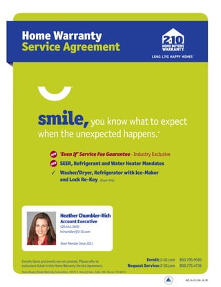 Home Warranty
Service Agreement
Certain items and events are not covered. Please refer to
exclusions listed in this Home Warranty Service Agreement.
Enroll: 2-10.com 800.795.9595
Request Service: 2-10.com 800.775.4736
smile,you know what to expect
when the unexpected happens.®
3 ‘Even If’ Service Fee Guarantee- Industry Exclusive
3 SEER, Refrigerant and Water Heater Mandates
3 Washer/Dryer, Refrigerator with Ice-Maker
and Lock Re-Key (Buyer Only)
NEW
NEW
Home Buyers Resale Warranty Corporation, 10375 E. Harvard Ave., Suite 100, Denver, CO 80231
HeatherChumbler-Rich
Account Executive
520.444.2600
hchumbler@2-10.com
Team Member Since 2011
AZS_A.v3.1J.04_16_HC
 