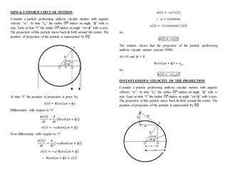 SHM & UNIFORM CIRCUAR MOTION
Consider a particle performing uniform circular motion with angular
velocity “ω”. At time "𝑡0" the radius 𝑂𝑃̅̅̅̅ makes an angle “ɸ” with x-
axis. Later at time “t” the radius 𝑂𝑃̅̅̅̅ makes an angle “ωt+ɸ” with x-axis.
The projection of this particle move back & forth around the centre. The
position of projection of the particle is represented by 𝑂𝑄̅̅̅̅.
At time “t” the position of projection is given by;
𝑥( 𝑡) = 𝑅𝑐𝑜𝑠(ωt + ɸ)
Differentiate with respect to “t”
𝑑𝑥( 𝑡)
𝑑𝑡
=
𝑑
𝑑𝑡
[𝑅𝑐𝑜𝑠(ωt + ɸ)]
𝑣( 𝑡) = −ω𝑅𝑠𝑖𝑛(ωt + ɸ)
Now differentiate with respect to “t”
𝑑𝑣( 𝑡)
𝑑𝑡
=
𝑑
𝑑𝑡
[−ω𝑅𝑠𝑖𝑛(ωt + ɸ)]
𝑎( 𝑡) = −𝜔2
𝑅𝑐𝑜𝑠(ωt + ɸ)
∴ 𝑅𝑐𝑜𝑠(ωt + ɸ) = 𝑥( 𝑡)
𝑎( 𝑡) = −𝜔2
𝑥( 𝑡)
∴ 𝜔 = 𝑐𝑜𝑛𝑠𝑡𝑎𝑛𝑡
𝑎( 𝑡) = −(𝑐𝑜𝑛𝑠𝑡𝑎𝑛𝑡) 𝑥( 𝑡)
So
𝑎( 𝑡) ∝ −𝑥( 𝑡)
The relation shows that the projection of the particle performing
uniform circular motion execute SHM.
At t=0, and ɸ = 0
𝑅𝑐𝑜𝑠(ωt + ɸ) = 𝑥 𝑚
So
𝑎( 𝑡) = −𝑥 𝑚 𝜔2
INSTANTANEOUS VELOCITY OF THE PROJECTION
Consider a particle performing uniform circular motion with angular
velocity “ω”. At time "𝑡0" the radius 𝑂𝑃̅̅̅̅ makes an angle “ɸ” with x-
axis. Later at time “t” the radius 𝑂𝑃̅̅̅̅ makes an angle “ωt+ɸ” with x-axis.
The projection of this particle move back & forth around the centre. The
position of projection of the particle is represented by 𝑂𝑄̅̅̅̅.
 