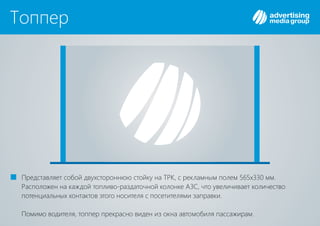 Топпер
Представляет собой двухстороннюю стойку на , с рекламным полем 565х330 мм.ТРК
Расположен на каждой топливо-раздаточной колонке , что увеличивает количествоАЗС
потенциальных контактов этого носителя с посетителями заправки.
Помимо водителя, топпер прекрасно виден из окна автомобиля пассажирам.
 
