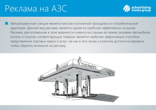 Реклама на АЗС
Автозаправочная станция является местом постоянной проходимости потребительской
аудитории. Данный вид рекламы является одним из наиболее эффективных на рынке.
Реклама, расположенная в зоне видимости клиента на станции во время заправки автомобиля,
оплаты и покупки соответствующих товаров, является наиболее эффективным способом
представления торговых марок и услуг, так как в этих зонах у клиентов достаточно времени,
чтобы обратить внимание на рекламу.
 