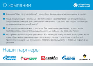 О компании
Компания крупнейшее федеральное коммуникативное агентство.“Advertising Media Group” -
Наша специализация - рекламные носители на автозаправочных станциях России.outdoor
Эффективное взаимодействие с нефтяными компаниями позволило нам создать крупнейшую
сеть рекламных конструкций на .АЗС
В настоящее время мы можем предложить Вам размещение рекламы на сити-форматах,
постерах и памп-топперах, расположенных на более чем 3 00 России.outdoor 0 АЗС
Мы стремимся повышать роль рекламы на как медиа, придумываем и воплощаем в жизньАЗС
новые эффективные рекламные проекты, используя данные о поведении потребителей,
применяя инновационные технологии и предлагая рекламодателям интересные и креативные
решения.
Наши партнеры
 