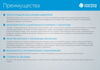 Преимущества
Вашу рекламу увидят люди, у которых есть автомобиль, т.е. изначально обладающие определенным уровнем достатка. Возможность
группировки рекламной информации по маркам топлива, географическому положению , бренду позволяет с большей долейАЗС АЗС
вероятности определить тип реципиента.
ЧЕТКО ОПРЕДЕЛЕННАЯ ЦЕЛЕВАЯ АУДИТОРИЯ
МНОГОКРАТНОСТЬ И ДЛИТЕЛЬНОСТЬ КОНТАКТА С НОСИТЕЛЕМ
КАЧЕСТВО КОНТАКТА С РЕКЛАМНЫМ НОСИТЕЛЕМ
ВОЗМОЖНОСТЬ ГЕОГРАФИЧЕСКОГО ПЛАНИРОВАНИЯ
СТОИМОСТЬ РЕКЛАМЫ
Учитывая, что каждый автомобиль несколько раз в неделю бывает на , число контактов с рекламой получается большим, что способствуетАЗС
хорошей запоминаемости. Не секрет, что клиенты обращаются к одной и той же заправке по двум причинам: близость заправки и
сознательный выбор заправки в силу личностных предпочтений. И в том и в другом случае реклама на достигает немаловажной цели -АЗС
внедрение в сознание потребителя рекламной информации за счет четкой периодичности случайного или преднамеренного просмотра
рекламного сообщения.
В процессе заправки или ожидания заправки автомобиля внимание водителя не приковано к дороге, а значит он больше расположен к
положительному восприятию информации. Это время для подробного изучения рекламы, размещенной на . Информация, с которойАЗС
рекламодатель обращается к потенциальному потребителю, воспринимается глубоко и легко, следовательно, налажен позитивный контакт
между торговой маркой (продуктом, товаром, услугой) и потребителем.
В настоящее время нашей компанией установлены и успешно обслуживаются конструкции более чем на 3 00 России.0 АЗС
Реклама на дешевле других видов рекламы и позволяет провести широкомасштабную рекламную кампанию в рамках ограниченногоАЗС
бюджета.
 